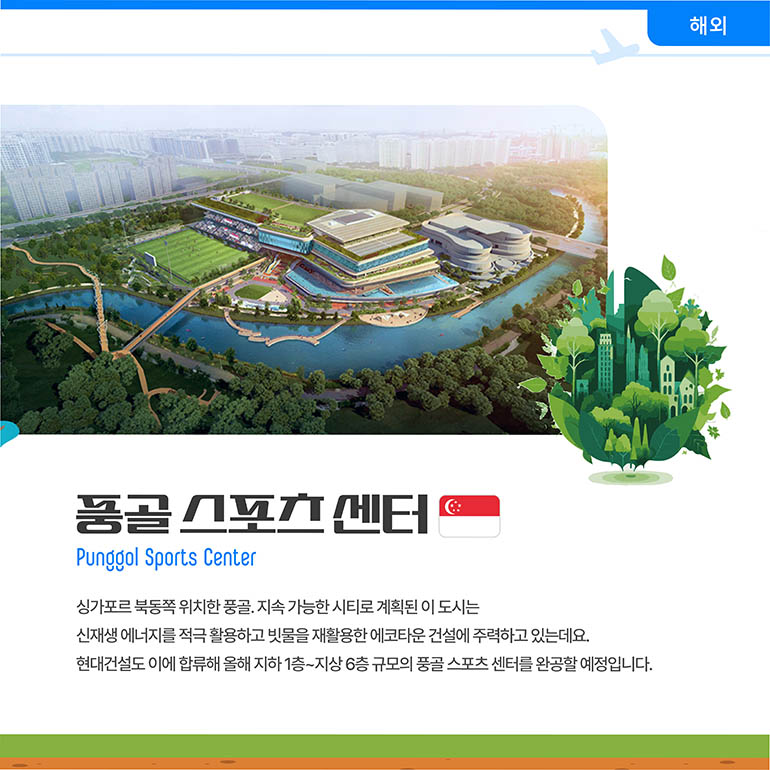 풍골스포츠센터 Punggol Sports Center 싱가포르 북동쪽 위치한 풍골. 지속 가능한 시티로 계획된 이 도시는 신재생 에너지를 적극 활용하고 빗물을 재활용한 에코타운 건설에 주력하고 있는데요. 현대건설도 이에 합류해 올해 지하 1층~지상 6층 규모의 풍골 스포츠 센터를 완공할 예정입니다.